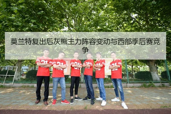 莫兰特复出后灰熊主力阵容变动与西部季后赛竞争